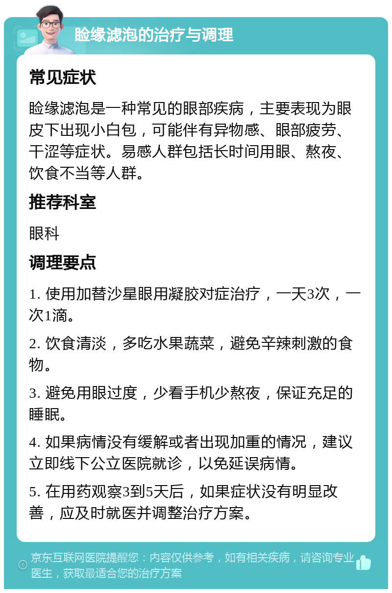 睑缘滤泡的治疗与调理 常见症状 睑缘滤泡是一种常见的眼部疾病，主要表现为眼皮下出现小白包，可能伴有异物感、眼部疲劳、干涩等症状。易感人群包括长时间用眼、熬夜、饮食不当等人群。 推荐科室 眼科 调理要点 1. 使用加替沙星眼用凝胶对症治疗，一天3次，一次1滴。 2. 饮食清淡，多吃水果蔬菜，避免辛辣刺激的食物。 3. 避免用眼过度，少看手机少熬夜，保证充足的睡眠。 4. 如果病情没有缓解或者出现加重的情况，建议立即线下公立医院就诊，以免延误病情。 5. 在用药观察3到5天后，如果症状没有明显改善，应及时就医并调整治疗方案。