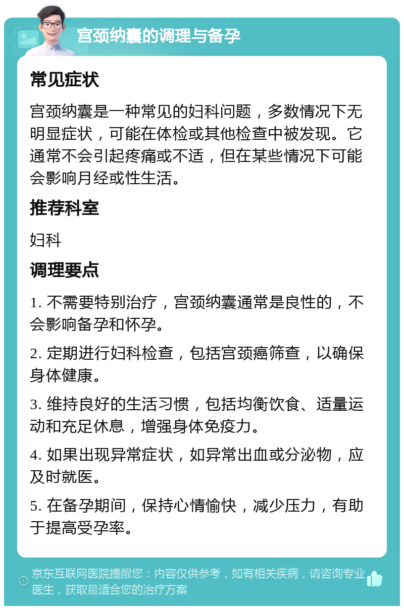 宫颈纳囊的调理与备孕 常见症状 宫颈纳囊是一种常见的妇科问题，多数情况下无明显症状，可能在体检或其他检查中被发现。它通常不会引起疼痛或不适，但在某些情况下可能会影响月经或性生活。 推荐科室 妇科 调理要点 1. 不需要特别治疗，宫颈纳囊通常是良性的，不会影响备孕和怀孕。 2. 定期进行妇科检查，包括宫颈癌筛查，以确保身体健康。 3. 维持良好的生活习惯，包括均衡饮食、适量运动和充足休息，增强身体免疫力。 4. 如果出现异常症状，如异常出血或分泌物，应及时就医。 5. 在备孕期间，保持心情愉快，减少压力，有助于提高受孕率。