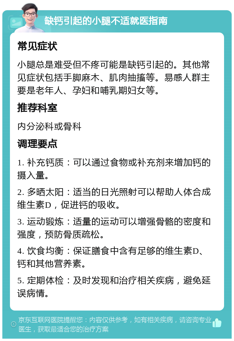 缺钙引起的小腿不适就医指南 常见症状 小腿总是难受但不疼可能是缺钙引起的。其他常见症状包括手脚麻木、肌肉抽搐等。易感人群主要是老年人、孕妇和哺乳期妇女等。 推荐科室 内分泌科或骨科 调理要点 1. 补充钙质：可以通过食物或补充剂来增加钙的摄入量。 2. 多晒太阳：适当的日光照射可以帮助人体合成维生素D，促进钙的吸收。 3. 运动锻炼：适量的运动可以增强骨骼的密度和强度，预防骨质疏松。 4. 饮食均衡：保证膳食中含有足够的维生素D、钙和其他营养素。 5. 定期体检：及时发现和治疗相关疾病，避免延误病情。