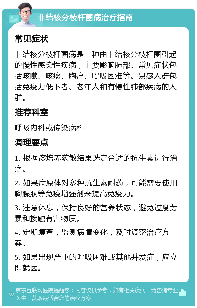 非结核分枝杆菌病治疗指南 常见症状 非结核分枝杆菌病是一种由非结核分枝杆菌引起的慢性感染性疾病，主要影响肺部。常见症状包括咳嗽、咳痰、胸痛、呼吸困难等。易感人群包括免疫力低下者、老年人和有慢性肺部疾病的人群。 推荐科室 呼吸内科或传染病科 调理要点 1. 根据痰培养药敏结果选定合适的抗生素进行治疗。 2. 如果病原体对多种抗生素耐药，可能需要使用胸腺肽等免疫增强剂来提高免疫力。 3. 注意休息，保持良好的营养状态，避免过度劳累和接触有害物质。 4. 定期复查，监测病情变化，及时调整治疗方案。 5. 如果出现严重的呼吸困难或其他并发症，应立即就医。