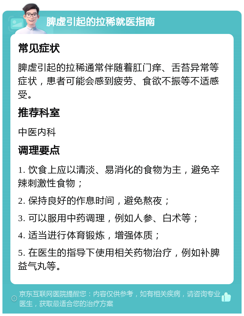 脾虚引起的拉稀就医指南 常见症状 脾虚引起的拉稀通常伴随着肛门痒、舌苔异常等症状，患者可能会感到疲劳、食欲不振等不适感受。 推荐科室 中医内科 调理要点 1. 饮食上应以清淡、易消化的食物为主，避免辛辣刺激性食物； 2. 保持良好的作息时间，避免熬夜； 3. 可以服用中药调理，例如人参、白术等； 4. 适当进行体育锻炼，增强体质； 5. 在医生的指导下使用相关药物治疗，例如补脾益气丸等。