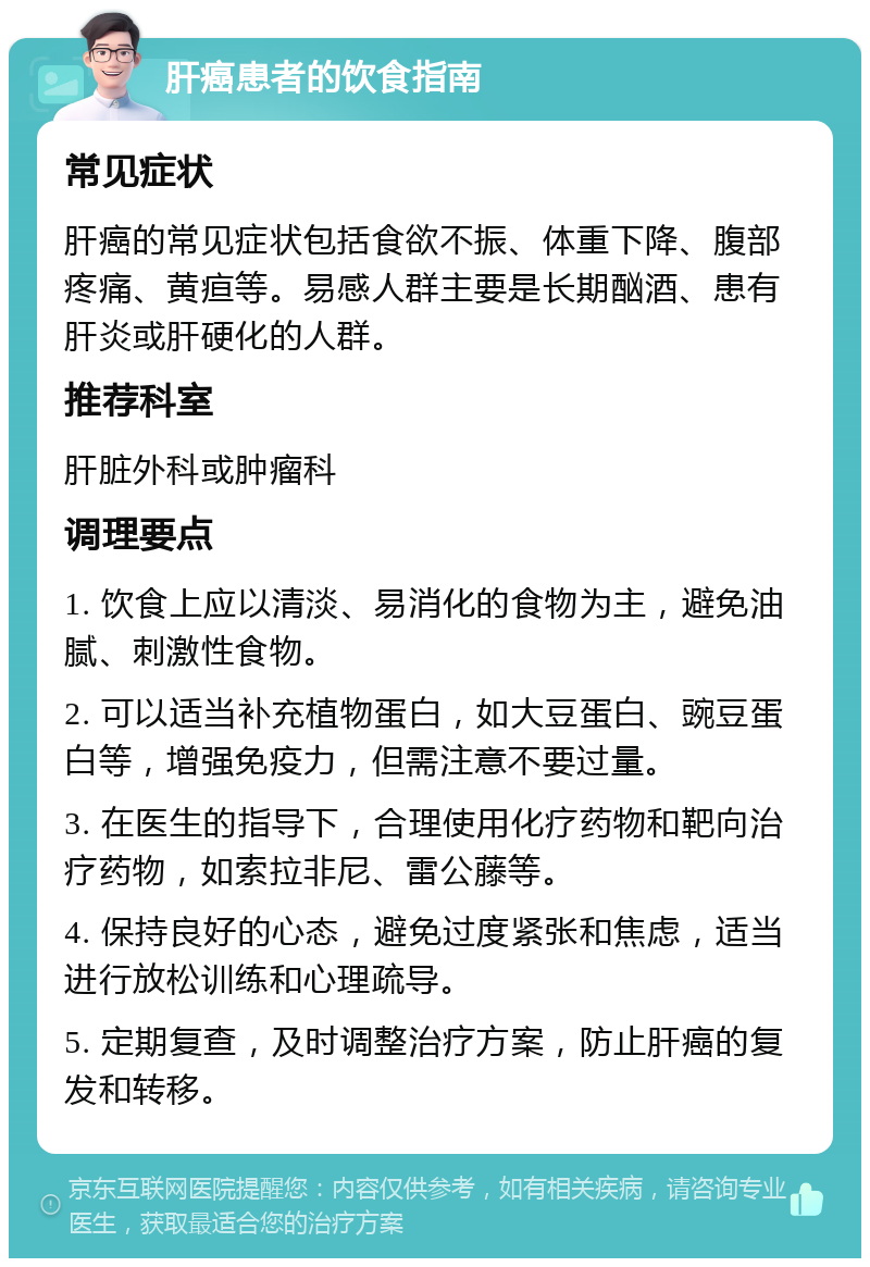 肝癌患者的饮食指南 常见症状 肝癌的常见症状包括食欲不振、体重下降、腹部疼痛、黄疸等。易感人群主要是长期酗酒、患有肝炎或肝硬化的人群。 推荐科室 肝脏外科或肿瘤科 调理要点 1. 饮食上应以清淡、易消化的食物为主，避免油腻、刺激性食物。 2. 可以适当补充植物蛋白，如大豆蛋白、豌豆蛋白等，增强免疫力，但需注意不要过量。 3. 在医生的指导下，合理使用化疗药物和靶向治疗药物，如索拉非尼、雷公藤等。 4. 保持良好的心态，避免过度紧张和焦虑，适当进行放松训练和心理疏导。 5. 定期复查，及时调整治疗方案，防止肝癌的复发和转移。