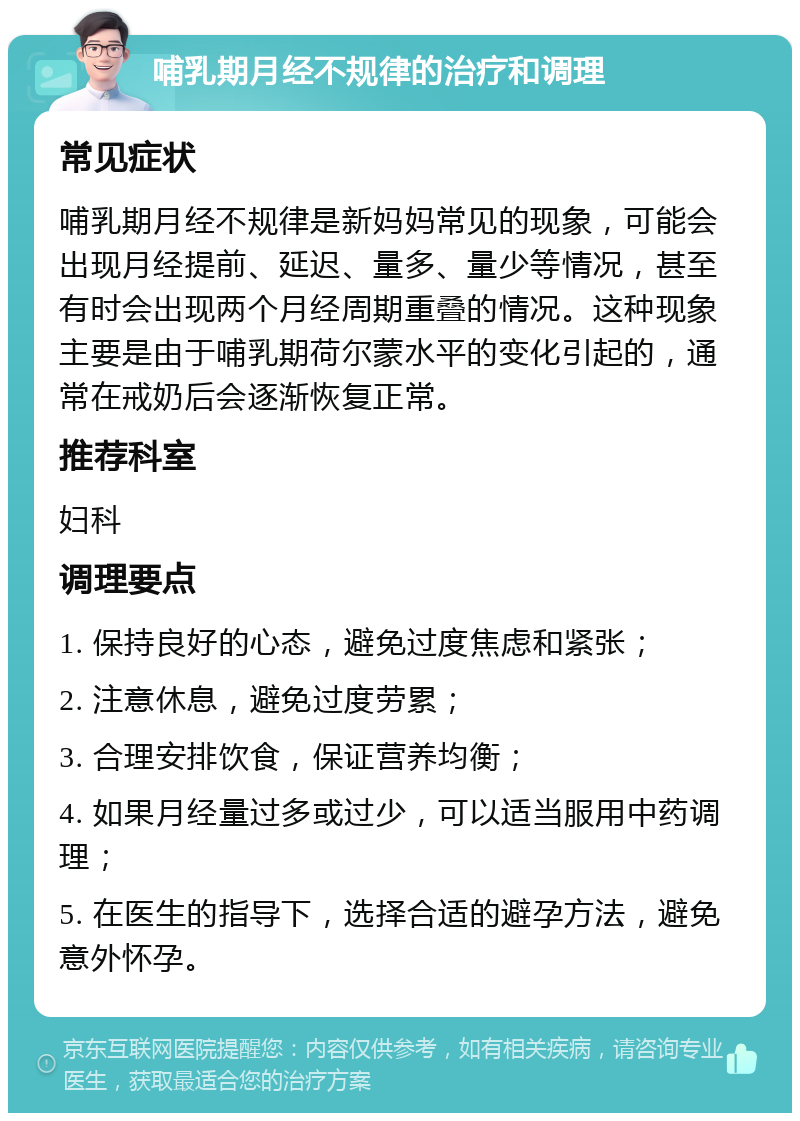 哺乳期月经不规律的治疗和调理 常见症状 哺乳期月经不规律是新妈妈常见的现象，可能会出现月经提前、延迟、量多、量少等情况，甚至有时会出现两个月经周期重叠的情况。这种现象主要是由于哺乳期荷尔蒙水平的变化引起的，通常在戒奶后会逐渐恢复正常。 推荐科室 妇科 调理要点 1. 保持良好的心态，避免过度焦虑和紧张； 2. 注意休息，避免过度劳累； 3. 合理安排饮食，保证营养均衡； 4. 如果月经量过多或过少，可以适当服用中药调理； 5. 在医生的指导下，选择合适的避孕方法，避免意外怀孕。