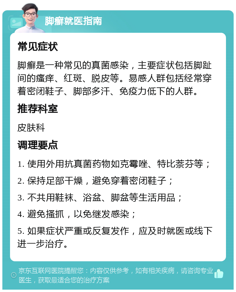 脚癣就医指南 常见症状 脚癣是一种常见的真菌感染，主要症状包括脚趾间的瘙痒、红斑、脱皮等。易感人群包括经常穿着密闭鞋子、脚部多汗、免疫力低下的人群。 推荐科室 皮肤科 调理要点 1. 使用外用抗真菌药物如克霉唑、特比萘芬等； 2. 保持足部干燥，避免穿着密闭鞋子； 3. 不共用鞋袜、浴盆、脚盆等生活用品； 4. 避免搔抓，以免继发感染； 5. 如果症状严重或反复发作，应及时就医或线下进一步治疗。