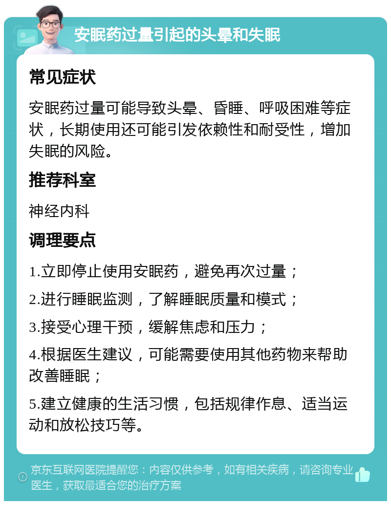 安眠药过量引起的头晕和失眠 常见症状 安眠药过量可能导致头晕、昏睡、呼吸困难等症状，长期使用还可能引发依赖性和耐受性，增加失眠的风险。 推荐科室 神经内科 调理要点 1.立即停止使用安眠药，避免再次过量； 2.进行睡眠监测，了解睡眠质量和模式； 3.接受心理干预，缓解焦虑和压力； 4.根据医生建议，可能需要使用其他药物来帮助改善睡眠； 5.建立健康的生活习惯，包括规律作息、适当运动和放松技巧等。