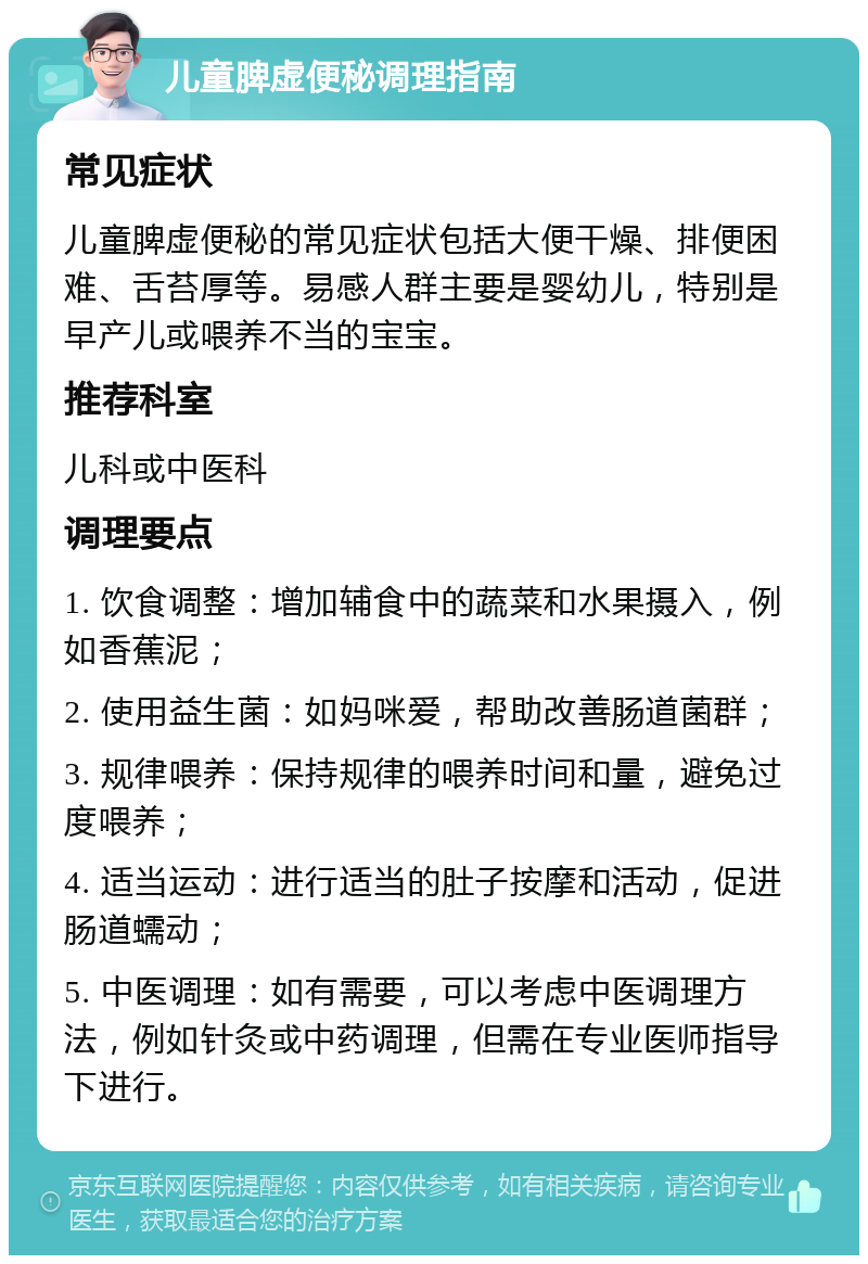 儿童脾虚便秘调理指南 常见症状 儿童脾虚便秘的常见症状包括大便干燥、排便困难、舌苔厚等。易感人群主要是婴幼儿，特别是早产儿或喂养不当的宝宝。 推荐科室 儿科或中医科 调理要点 1. 饮食调整：增加辅食中的蔬菜和水果摄入，例如香蕉泥； 2. 使用益生菌：如妈咪爱，帮助改善肠道菌群； 3. 规律喂养：保持规律的喂养时间和量，避免过度喂养； 4. 适当运动：进行适当的肚子按摩和活动，促进肠道蠕动； 5. 中医调理：如有需要，可以考虑中医调理方法，例如针灸或中药调理，但需在专业医师指导下进行。