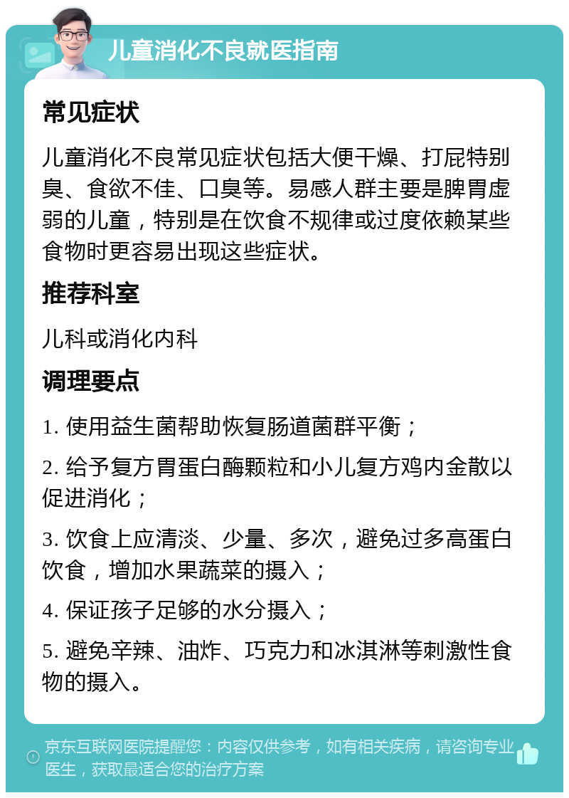 儿童消化不良就医指南 常见症状 儿童消化不良常见症状包括大便干燥、打屁特别臭、食欲不佳、口臭等。易感人群主要是脾胃虚弱的儿童，特别是在饮食不规律或过度依赖某些食物时更容易出现这些症状。 推荐科室 儿科或消化内科 调理要点 1. 使用益生菌帮助恢复肠道菌群平衡； 2. 给予复方胃蛋白酶颗粒和小儿复方鸡内金散以促进消化； 3. 饮食上应清淡、少量、多次，避免过多高蛋白饮食，增加水果蔬菜的摄入； 4. 保证孩子足够的水分摄入； 5. 避免辛辣、油炸、巧克力和冰淇淋等刺激性食物的摄入。