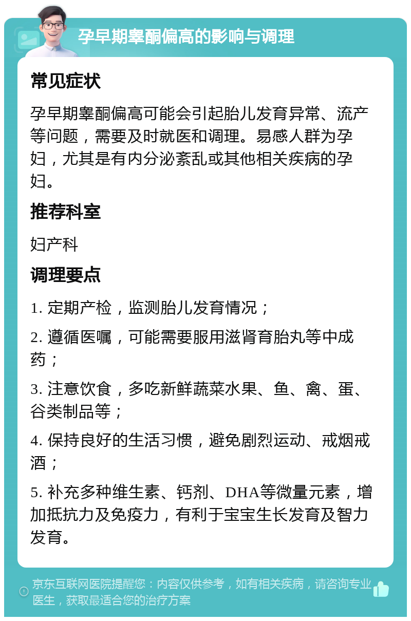 孕早期睾酮偏高的影响与调理 常见症状 孕早期睾酮偏高可能会引起胎儿发育异常、流产等问题，需要及时就医和调理。易感人群为孕妇，尤其是有内分泌紊乱或其他相关疾病的孕妇。 推荐科室 妇产科 调理要点 1. 定期产检，监测胎儿发育情况； 2. 遵循医嘱，可能需要服用滋肾育胎丸等中成药； 3. 注意饮食，多吃新鲜蔬菜水果、鱼、禽、蛋、谷类制品等； 4. 保持良好的生活习惯，避免剧烈运动、戒烟戒酒； 5. 补充多种维生素、钙剂、DHA等微量元素，增加抵抗力及免疫力，有利于宝宝生长发育及智力发育。