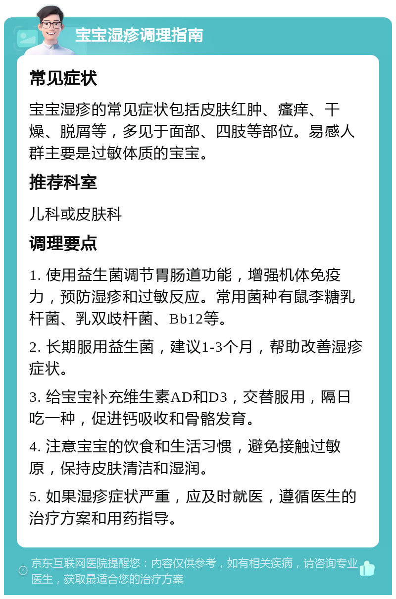 宝宝湿疹调理指南 常见症状 宝宝湿疹的常见症状包括皮肤红肿、瘙痒、干燥、脱屑等，多见于面部、四肢等部位。易感人群主要是过敏体质的宝宝。 推荐科室 儿科或皮肤科 调理要点 1. 使用益生菌调节胃肠道功能，增强机体免疫力，预防湿疹和过敏反应。常用菌种有鼠李糖乳杆菌、乳双歧杆菌、Bb12等。 2. 长期服用益生菌，建议1-3个月，帮助改善湿疹症状。 3. 给宝宝补充维生素AD和D3，交替服用，隔日吃一种，促进钙吸收和骨骼发育。 4. 注意宝宝的饮食和生活习惯，避免接触过敏原，保持皮肤清洁和湿润。 5. 如果湿疹症状严重，应及时就医，遵循医生的治疗方案和用药指导。