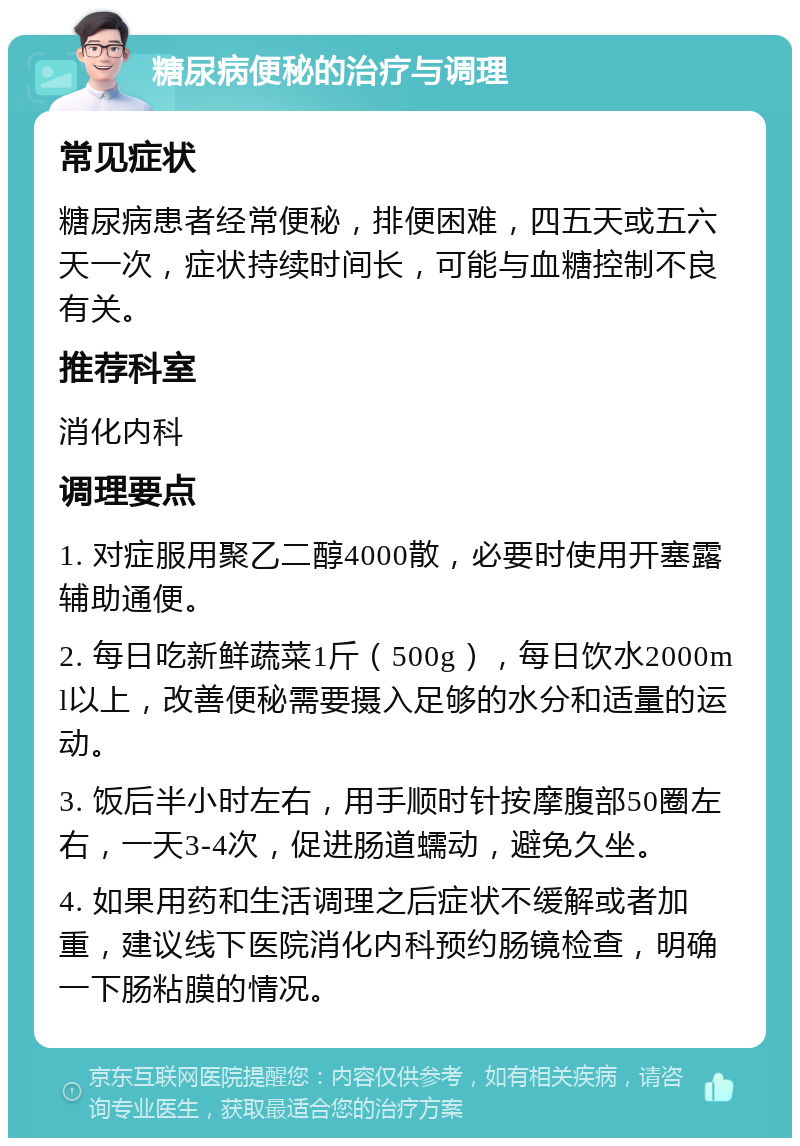 糖尿病便秘的治疗与调理 常见症状 糖尿病患者经常便秘，排便困难，四五天或五六天一次，症状持续时间长，可能与血糖控制不良有关。 推荐科室 消化内科 调理要点 1. 对症服用聚乙二醇4000散，必要时使用开塞露辅助通便。 2. 每日吃新鲜蔬菜1斤（500g），每日饮水2000ml以上，改善便秘需要摄入足够的水分和适量的运动。 3. 饭后半小时左右，用手顺时针按摩腹部50圈左右，一天3-4次，促进肠道蠕动，避免久坐。 4. 如果用药和生活调理之后症状不缓解或者加重，建议线下医院消化内科预约肠镜检查，明确一下肠粘膜的情况。