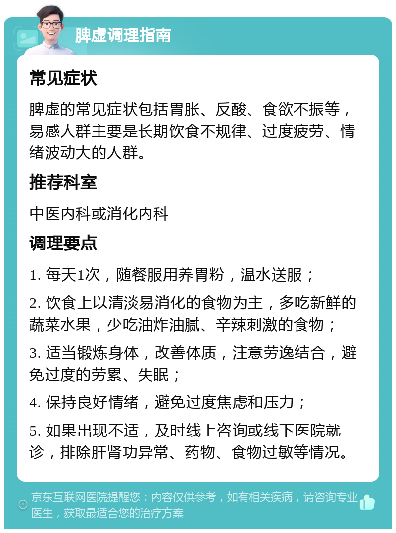 脾虚调理指南 常见症状 脾虚的常见症状包括胃胀、反酸、食欲不振等，易感人群主要是长期饮食不规律、过度疲劳、情绪波动大的人群。 推荐科室 中医内科或消化内科 调理要点 1. 每天1次，随餐服用养胃粉，温水送服； 2. 饮食上以清淡易消化的食物为主，多吃新鲜的蔬菜水果，少吃油炸油腻、辛辣刺激的食物； 3. 适当锻炼身体，改善体质，注意劳逸结合，避免过度的劳累、失眠； 4. 保持良好情绪，避免过度焦虑和压力； 5. 如果出现不适，及时线上咨询或线下医院就诊，排除肝肾功异常、药物、食物过敏等情况。