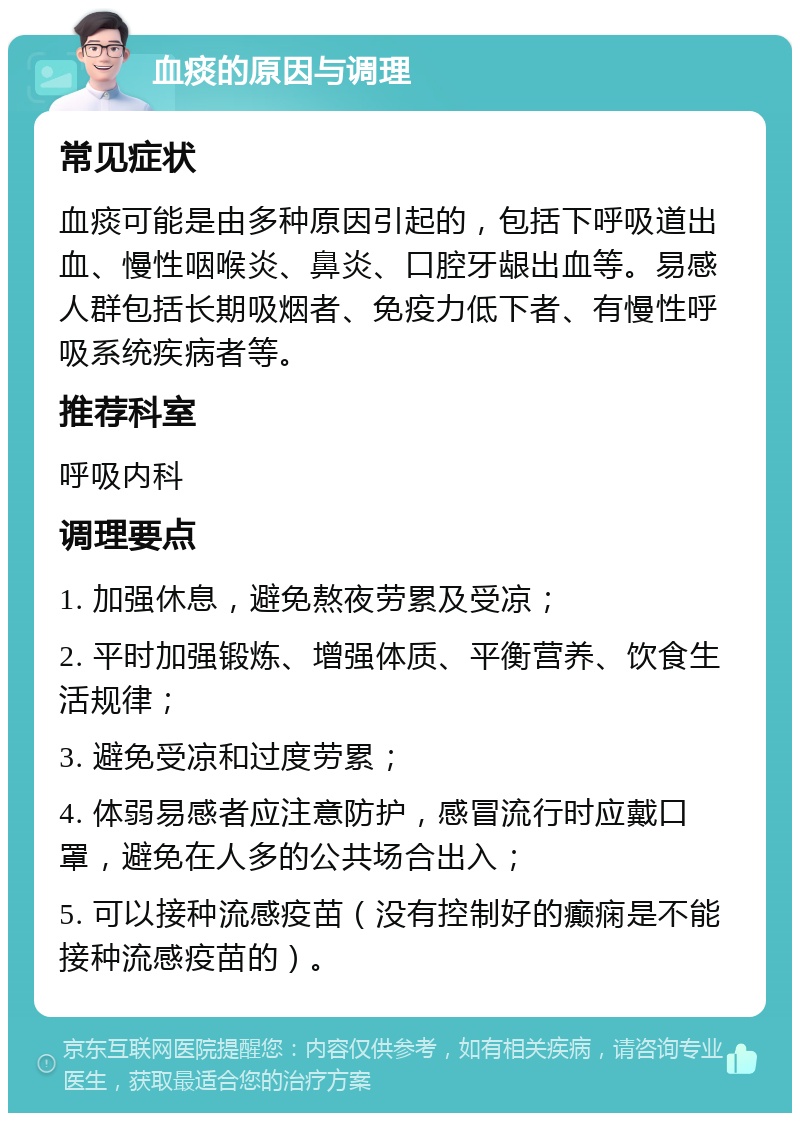 血痰的原因与调理 常见症状 血痰可能是由多种原因引起的，包括下呼吸道出血、慢性咽喉炎、鼻炎、口腔牙龈出血等。易感人群包括长期吸烟者、免疫力低下者、有慢性呼吸系统疾病者等。 推荐科室 呼吸内科 调理要点 1. 加强休息，避免熬夜劳累及受凉； 2. 平时加强锻炼、增强体质、平衡营养、饮食生活规律； 3. 避免受凉和过度劳累； 4. 体弱易感者应注意防护，感冒流行时应戴口罩，避免在人多的公共场合出入； 5. 可以接种流感疫苗（没有控制好的癫痫是不能接种流感疫苗的）。