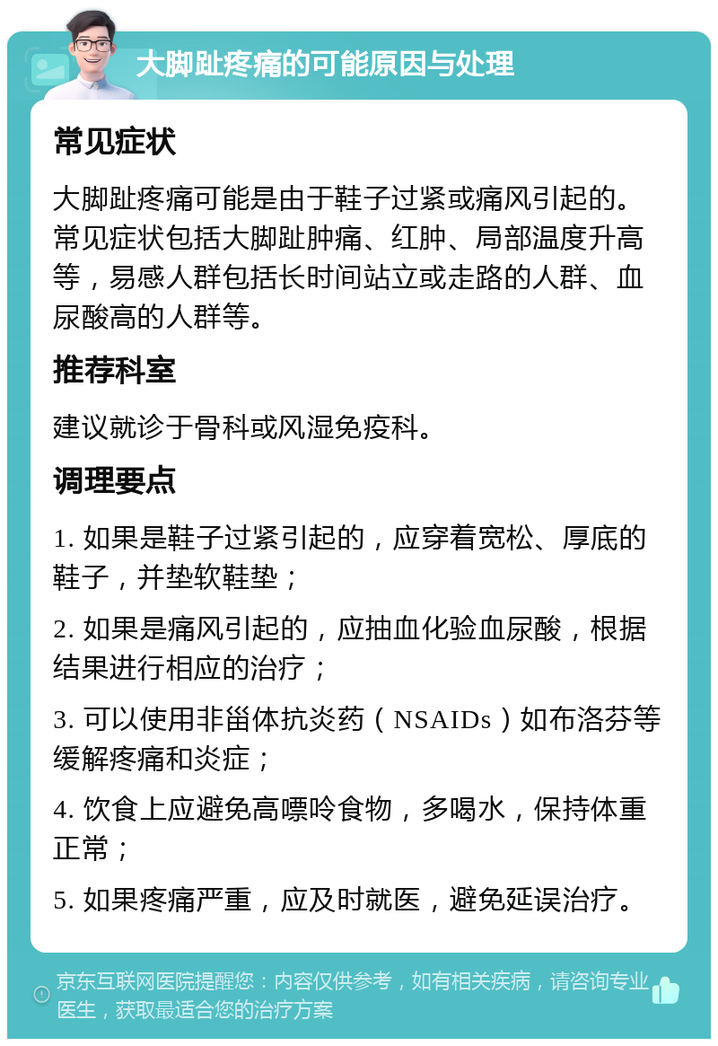 大脚趾疼痛的可能原因与处理 常见症状 大脚趾疼痛可能是由于鞋子过紧或痛风引起的。常见症状包括大脚趾肿痛、红肿、局部温度升高等，易感人群包括长时间站立或走路的人群、血尿酸高的人群等。 推荐科室 建议就诊于骨科或风湿免疫科。 调理要点 1. 如果是鞋子过紧引起的，应穿着宽松、厚底的鞋子，并垫软鞋垫； 2. 如果是痛风引起的，应抽血化验血尿酸，根据结果进行相应的治疗； 3. 可以使用非甾体抗炎药（NSAIDs）如布洛芬等缓解疼痛和炎症； 4. 饮食上应避免高嘌呤食物，多喝水，保持体重正常； 5. 如果疼痛严重，应及时就医，避免延误治疗。