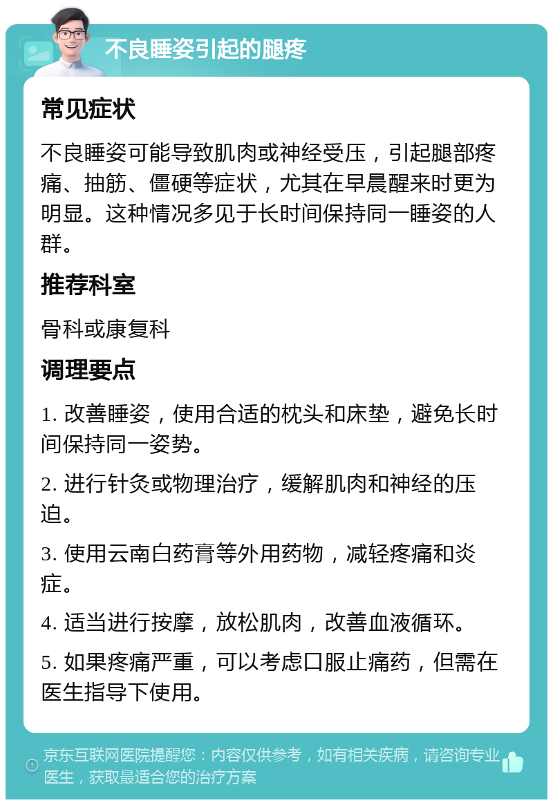 不良睡姿引起的腿疼 常见症状 不良睡姿可能导致肌肉或神经受压，引起腿部疼痛、抽筋、僵硬等症状，尤其在早晨醒来时更为明显。这种情况多见于长时间保持同一睡姿的人群。 推荐科室 骨科或康复科 调理要点 1. 改善睡姿，使用合适的枕头和床垫，避免长时间保持同一姿势。 2. 进行针灸或物理治疗，缓解肌肉和神经的压迫。 3. 使用云南白药膏等外用药物，减轻疼痛和炎症。 4. 适当进行按摩，放松肌肉，改善血液循环。 5. 如果疼痛严重，可以考虑口服止痛药，但需在医生指导下使用。