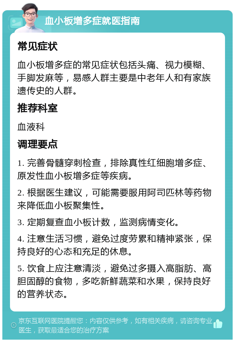 血小板增多症就医指南 常见症状 血小板增多症的常见症状包括头痛、视力模糊、手脚发麻等，易感人群主要是中老年人和有家族遗传史的人群。 推荐科室 血液科 调理要点 1. 完善骨髓穿刺检查，排除真性红细胞增多症、原发性血小板增多症等疾病。 2. 根据医生建议，可能需要服用阿司匹林等药物来降低血小板聚集性。 3. 定期复查血小板计数，监测病情变化。 4. 注意生活习惯，避免过度劳累和精神紧张，保持良好的心态和充足的休息。 5. 饮食上应注意清淡，避免过多摄入高脂肪、高胆固醇的食物，多吃新鲜蔬菜和水果，保持良好的营养状态。