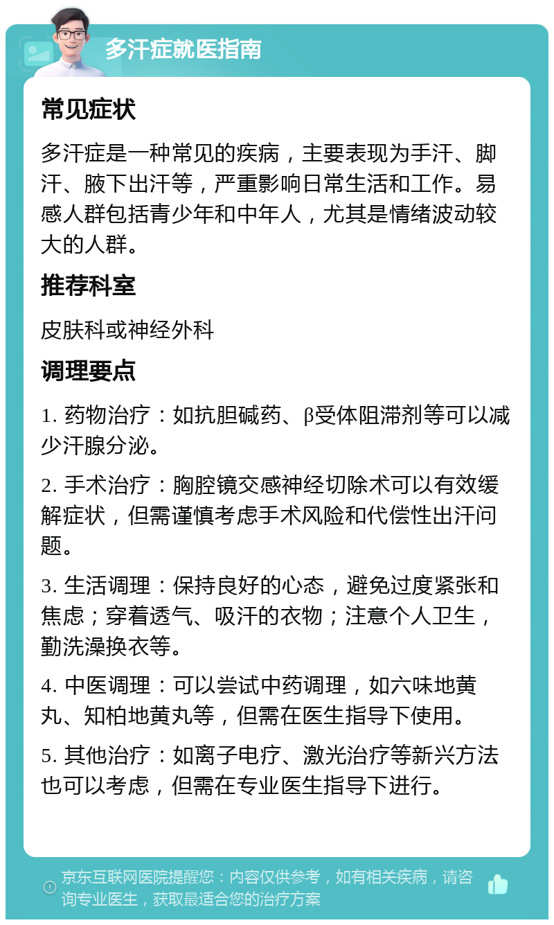 多汗症就医指南 常见症状 多汗症是一种常见的疾病，主要表现为手汗、脚汗、腋下出汗等，严重影响日常生活和工作。易感人群包括青少年和中年人，尤其是情绪波动较大的人群。 推荐科室 皮肤科或神经外科 调理要点 1. 药物治疗：如抗胆碱药、β受体阻滞剂等可以减少汗腺分泌。 2. 手术治疗：胸腔镜交感神经切除术可以有效缓解症状，但需谨慎考虑手术风险和代偿性出汗问题。 3. 生活调理：保持良好的心态，避免过度紧张和焦虑；穿着透气、吸汗的衣物；注意个人卫生，勤洗澡换衣等。 4. 中医调理：可以尝试中药调理，如六味地黄丸、知柏地黄丸等，但需在医生指导下使用。 5. 其他治疗：如离子电疗、激光治疗等新兴方法也可以考虑，但需在专业医生指导下进行。