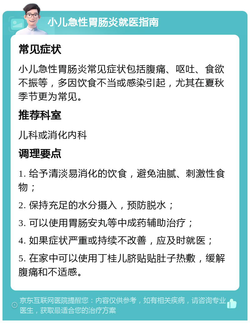 小儿急性胃肠炎就医指南 常见症状 小儿急性胃肠炎常见症状包括腹痛、呕吐、食欲不振等，多因饮食不当或感染引起，尤其在夏秋季节更为常见。 推荐科室 儿科或消化内科 调理要点 1. 给予清淡易消化的饮食，避免油腻、刺激性食物； 2. 保持充足的水分摄入，预防脱水； 3. 可以使用胃肠安丸等中成药辅助治疗； 4. 如果症状严重或持续不改善，应及时就医； 5. 在家中可以使用丁桂儿脐贴贴肚子热敷，缓解腹痛和不适感。