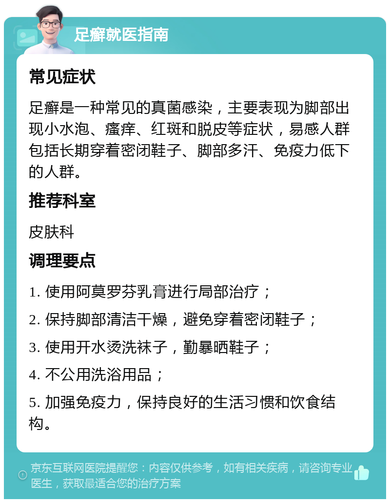 足癣就医指南 常见症状 足癣是一种常见的真菌感染，主要表现为脚部出现小水泡、瘙痒、红斑和脱皮等症状，易感人群包括长期穿着密闭鞋子、脚部多汗、免疫力低下的人群。 推荐科室 皮肤科 调理要点 1. 使用阿莫罗芬乳膏进行局部治疗； 2. 保持脚部清洁干燥，避免穿着密闭鞋子； 3. 使用开水烫洗袜子，勤暴晒鞋子； 4. 不公用洗浴用品； 5. 加强免疫力，保持良好的生活习惯和饮食结构。