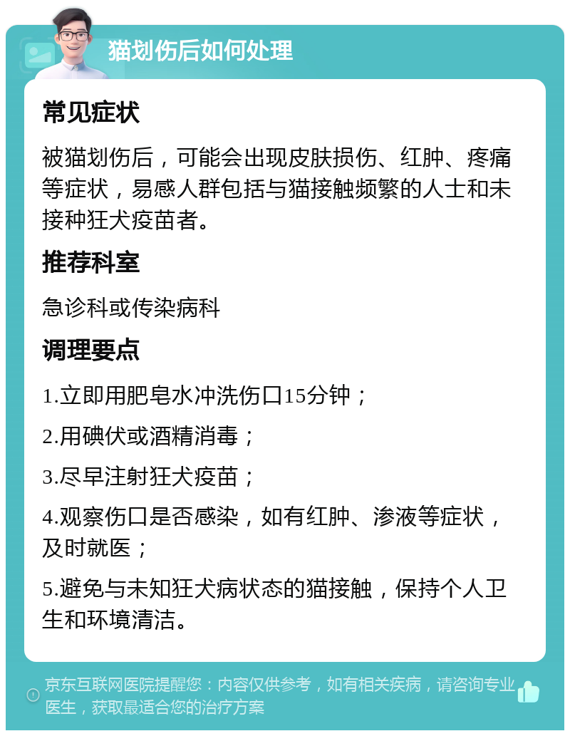 猫划伤后如何处理 常见症状 被猫划伤后，可能会出现皮肤损伤、红肿、疼痛等症状，易感人群包括与猫接触频繁的人士和未接种狂犬疫苗者。 推荐科室 急诊科或传染病科 调理要点 1.立即用肥皂水冲洗伤口15分钟； 2.用碘伏或酒精消毒； 3.尽早注射狂犬疫苗； 4.观察伤口是否感染，如有红肿、渗液等症状，及时就医； 5.避免与未知狂犬病状态的猫接触，保持个人卫生和环境清洁。