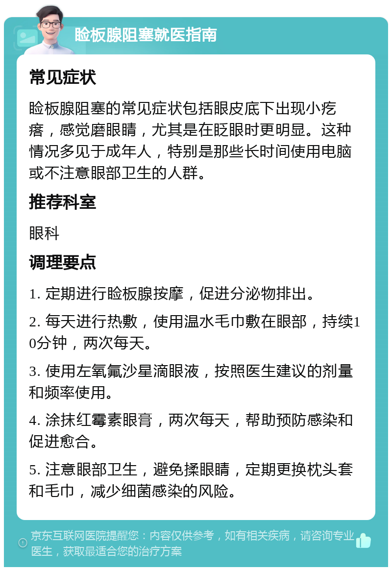 睑板腺阻塞就医指南 常见症状 睑板腺阻塞的常见症状包括眼皮底下出现小疙瘩，感觉磨眼睛，尤其是在眨眼时更明显。这种情况多见于成年人，特别是那些长时间使用电脑或不注意眼部卫生的人群。 推荐科室 眼科 调理要点 1. 定期进行睑板腺按摩，促进分泌物排出。 2. 每天进行热敷，使用温水毛巾敷在眼部，持续10分钟，两次每天。 3. 使用左氧氟沙星滴眼液，按照医生建议的剂量和频率使用。 4. 涂抹红霉素眼膏，两次每天，帮助预防感染和促进愈合。 5. 注意眼部卫生，避免揉眼睛，定期更换枕头套和毛巾，减少细菌感染的风险。