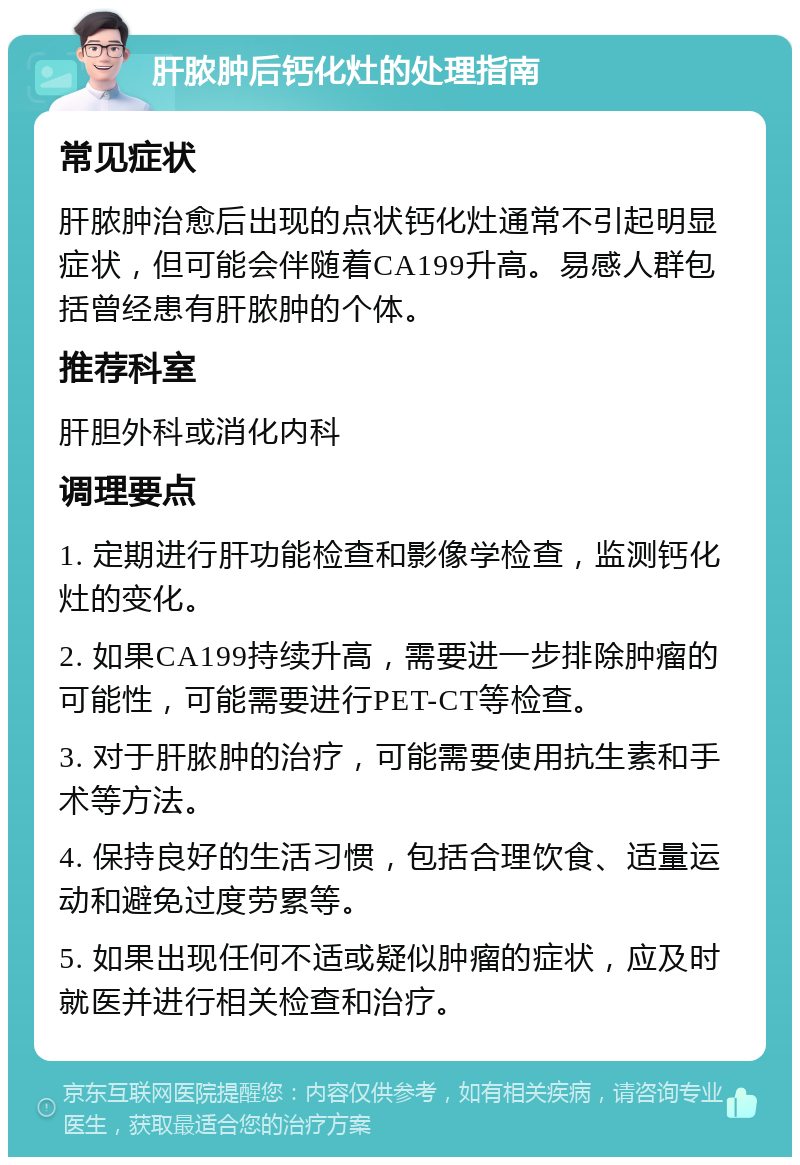 肝脓肿后钙化灶的处理指南 常见症状 肝脓肿治愈后出现的点状钙化灶通常不引起明显症状，但可能会伴随着CA199升高。易感人群包括曾经患有肝脓肿的个体。 推荐科室 肝胆外科或消化内科 调理要点 1. 定期进行肝功能检查和影像学检查，监测钙化灶的变化。 2. 如果CA199持续升高，需要进一步排除肿瘤的可能性，可能需要进行PET-CT等检查。 3. 对于肝脓肿的治疗，可能需要使用抗生素和手术等方法。 4. 保持良好的生活习惯，包括合理饮食、适量运动和避免过度劳累等。 5. 如果出现任何不适或疑似肿瘤的症状，应及时就医并进行相关检查和治疗。