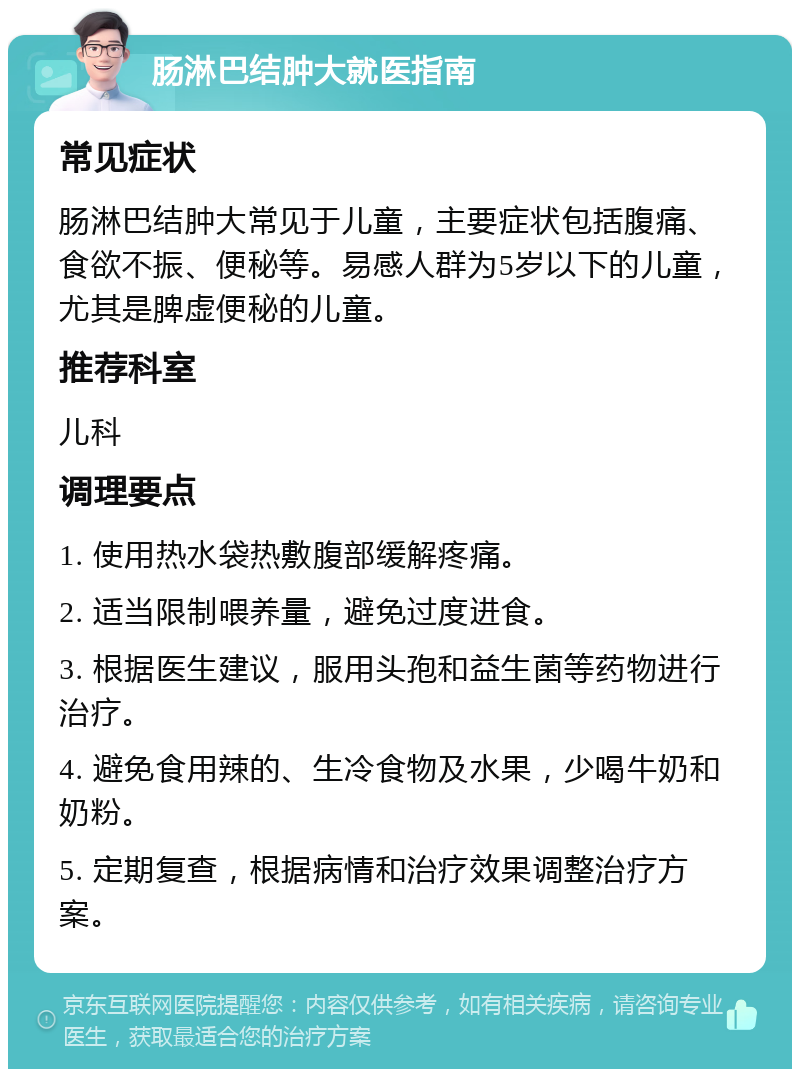 肠淋巴结肿大就医指南 常见症状 肠淋巴结肿大常见于儿童，主要症状包括腹痛、食欲不振、便秘等。易感人群为5岁以下的儿童，尤其是脾虚便秘的儿童。 推荐科室 儿科 调理要点 1. 使用热水袋热敷腹部缓解疼痛。 2. 适当限制喂养量，避免过度进食。 3. 根据医生建议，服用头孢和益生菌等药物进行治疗。 4. 避免食用辣的、生冷食物及水果，少喝牛奶和奶粉。 5. 定期复查，根据病情和治疗效果调整治疗方案。