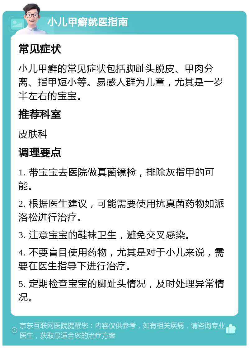 小儿甲癣就医指南 常见症状 小儿甲癣的常见症状包括脚趾头脱皮、甲肉分离、指甲短小等。易感人群为儿童，尤其是一岁半左右的宝宝。 推荐科室 皮肤科 调理要点 1. 带宝宝去医院做真菌镜检，排除灰指甲的可能。 2. 根据医生建议，可能需要使用抗真菌药物如派洛松进行治疗。 3. 注意宝宝的鞋袜卫生，避免交叉感染。 4. 不要盲目使用药物，尤其是对于小儿来说，需要在医生指导下进行治疗。 5. 定期检查宝宝的脚趾头情况，及时处理异常情况。