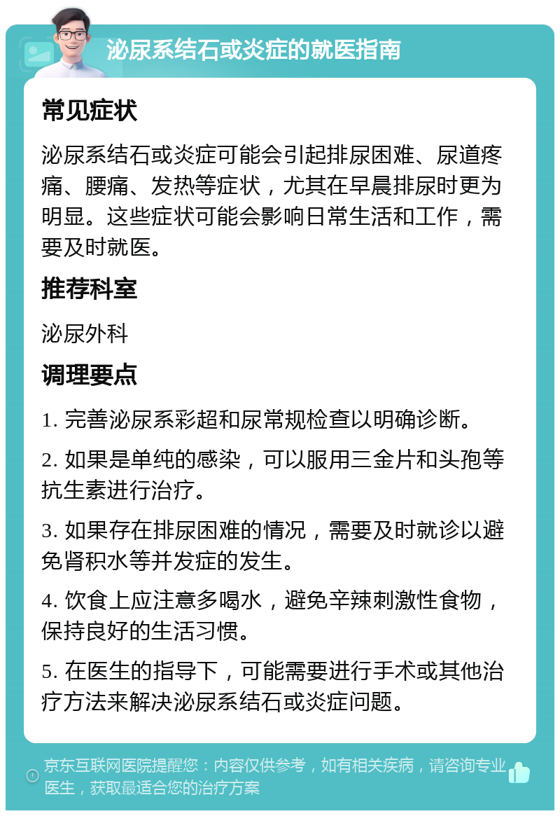 泌尿系结石或炎症的就医指南 常见症状 泌尿系结石或炎症可能会引起排尿困难、尿道疼痛、腰痛、发热等症状，尤其在早晨排尿时更为明显。这些症状可能会影响日常生活和工作，需要及时就医。 推荐科室 泌尿外科 调理要点 1. 完善泌尿系彩超和尿常规检查以明确诊断。 2. 如果是单纯的感染，可以服用三金片和头孢等抗生素进行治疗。 3. 如果存在排尿困难的情况，需要及时就诊以避免肾积水等并发症的发生。 4. 饮食上应注意多喝水，避免辛辣刺激性食物，保持良好的生活习惯。 5. 在医生的指导下，可能需要进行手术或其他治疗方法来解决泌尿系结石或炎症问题。