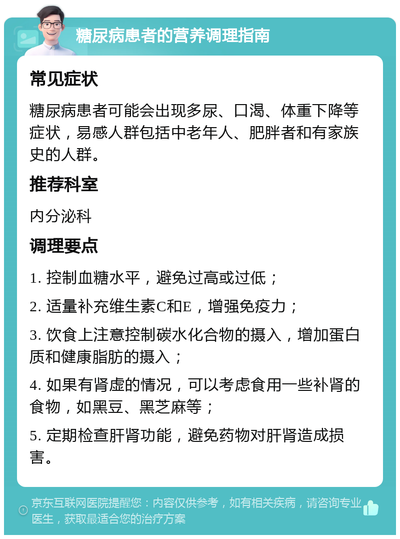 糖尿病患者的营养调理指南 常见症状 糖尿病患者可能会出现多尿、口渴、体重下降等症状，易感人群包括中老年人、肥胖者和有家族史的人群。 推荐科室 内分泌科 调理要点 1. 控制血糖水平，避免过高或过低； 2. 适量补充维生素C和E，增强免疫力； 3. 饮食上注意控制碳水化合物的摄入，增加蛋白质和健康脂肪的摄入； 4. 如果有肾虚的情况，可以考虑食用一些补肾的食物，如黑豆、黑芝麻等； 5. 定期检查肝肾功能，避免药物对肝肾造成损害。