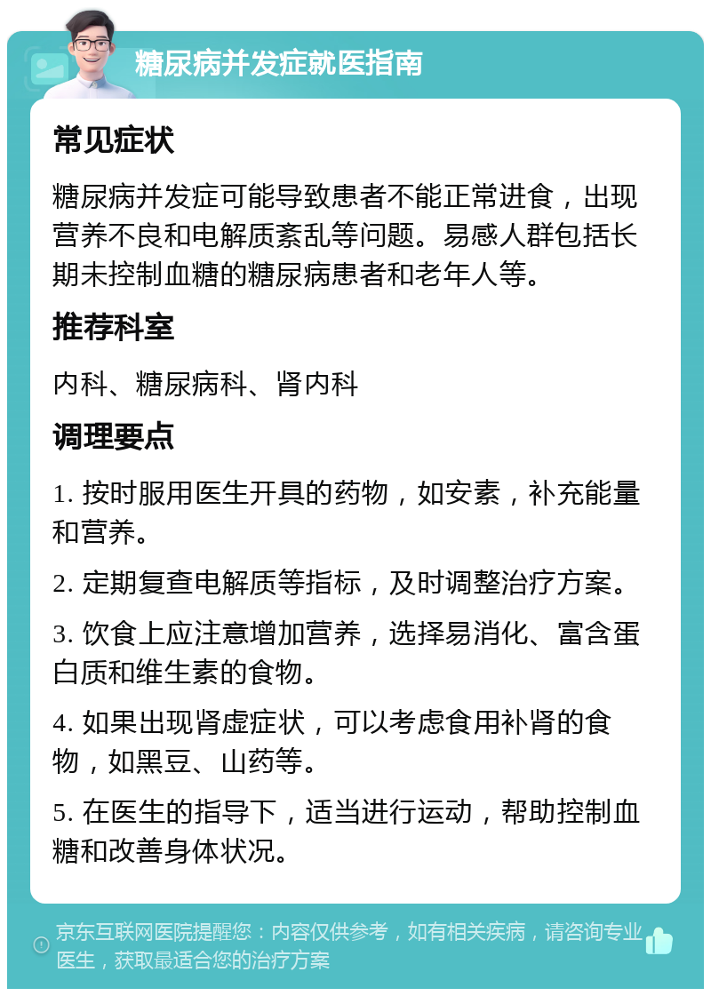 糖尿病并发症就医指南 常见症状 糖尿病并发症可能导致患者不能正常进食，出现营养不良和电解质紊乱等问题。易感人群包括长期未控制血糖的糖尿病患者和老年人等。 推荐科室 内科、糖尿病科、肾内科 调理要点 1. 按时服用医生开具的药物，如安素，补充能量和营养。 2. 定期复查电解质等指标，及时调整治疗方案。 3. 饮食上应注意增加营养，选择易消化、富含蛋白质和维生素的食物。 4. 如果出现肾虚症状，可以考虑食用补肾的食物，如黑豆、山药等。 5. 在医生的指导下，适当进行运动，帮助控制血糖和改善身体状况。