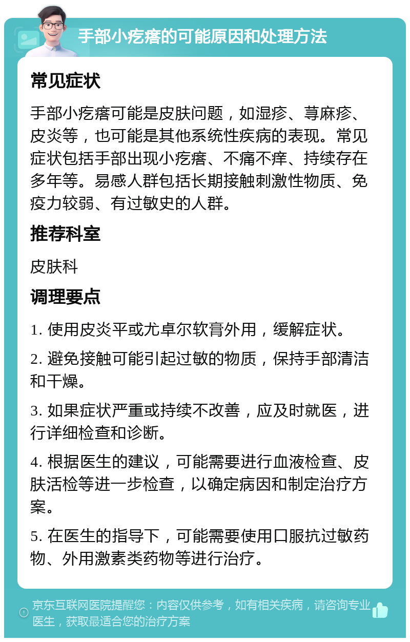 手部小疙瘩的可能原因和处理方法 常见症状 手部小疙瘩可能是皮肤问题，如湿疹、荨麻疹、皮炎等，也可能是其他系统性疾病的表现。常见症状包括手部出现小疙瘩、不痛不痒、持续存在多年等。易感人群包括长期接触刺激性物质、免疫力较弱、有过敏史的人群。 推荐科室 皮肤科 调理要点 1. 使用皮炎平或尤卓尔软膏外用，缓解症状。 2. 避免接触可能引起过敏的物质，保持手部清洁和干燥。 3. 如果症状严重或持续不改善，应及时就医，进行详细检查和诊断。 4. 根据医生的建议，可能需要进行血液检查、皮肤活检等进一步检查，以确定病因和制定治疗方案。 5. 在医生的指导下，可能需要使用口服抗过敏药物、外用激素类药物等进行治疗。