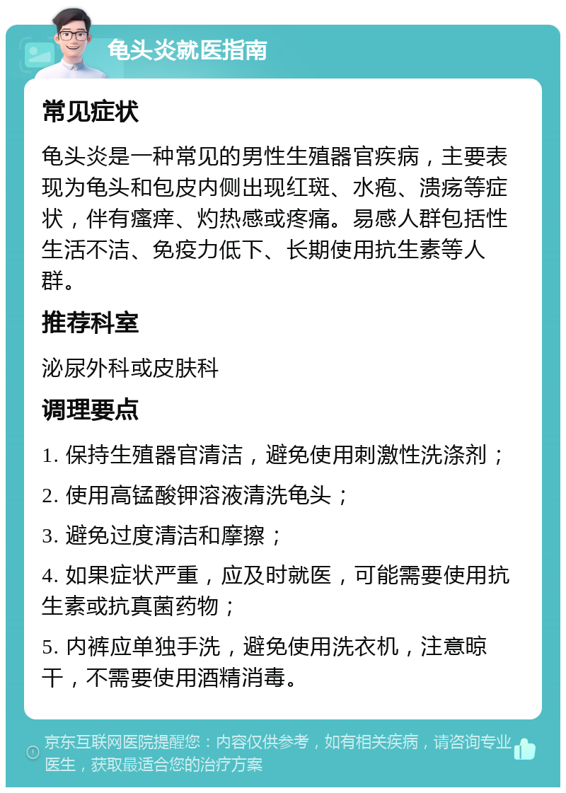 龟头炎就医指南 常见症状 龟头炎是一种常见的男性生殖器官疾病，主要表现为龟头和包皮内侧出现红斑、水疱、溃疡等症状，伴有瘙痒、灼热感或疼痛。易感人群包括性生活不洁、免疫力低下、长期使用抗生素等人群。 推荐科室 泌尿外科或皮肤科 调理要点 1. 保持生殖器官清洁，避免使用刺激性洗涤剂； 2. 使用高锰酸钾溶液清洗龟头； 3. 避免过度清洁和摩擦； 4. 如果症状严重，应及时就医，可能需要使用抗生素或抗真菌药物； 5. 内裤应单独手洗，避免使用洗衣机，注意晾干，不需要使用酒精消毒。