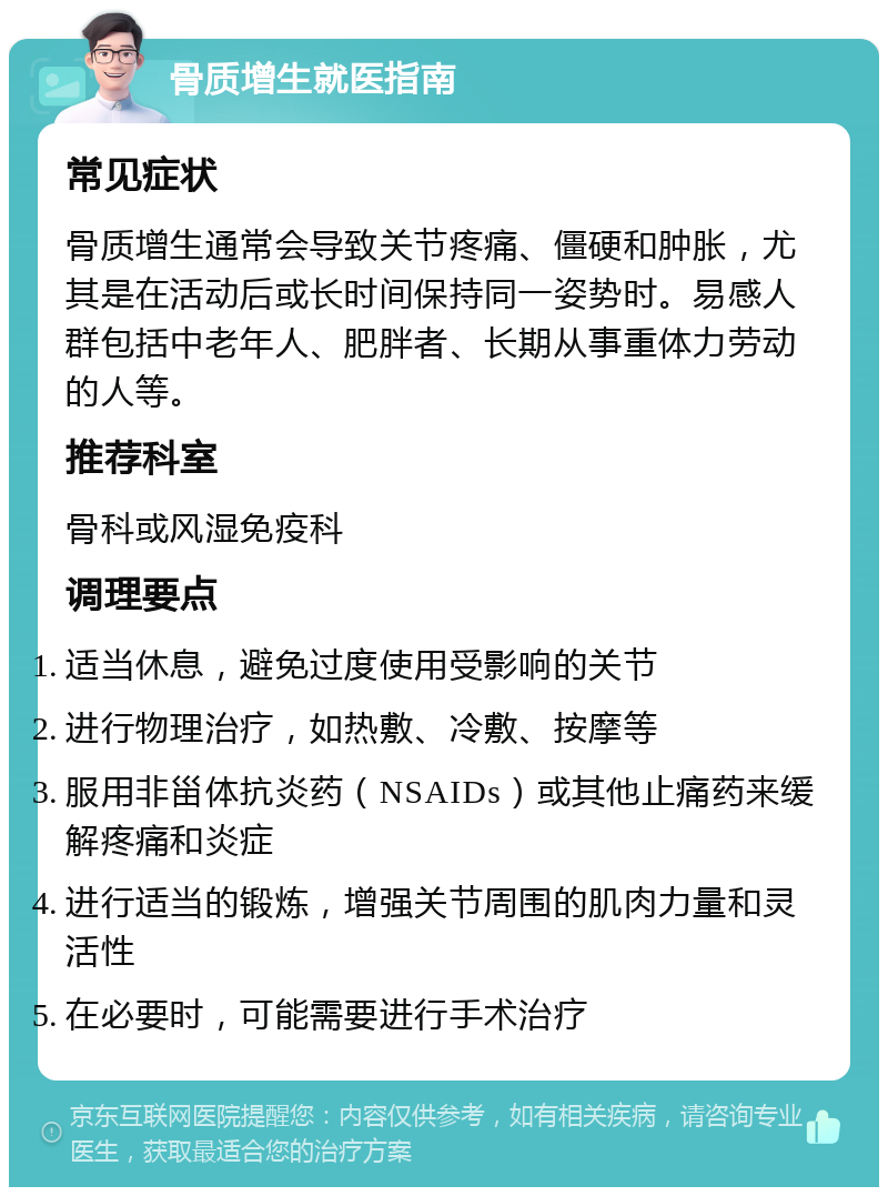 骨质增生就医指南 常见症状 骨质增生通常会导致关节疼痛、僵硬和肿胀，尤其是在活动后或长时间保持同一姿势时。易感人群包括中老年人、肥胖者、长期从事重体力劳动的人等。 推荐科室 骨科或风湿免疫科 调理要点 适当休息，避免过度使用受影响的关节 进行物理治疗，如热敷、冷敷、按摩等 服用非甾体抗炎药（NSAIDs）或其他止痛药来缓解疼痛和炎症 进行适当的锻炼，增强关节周围的肌肉力量和灵活性 在必要时，可能需要进行手术治疗