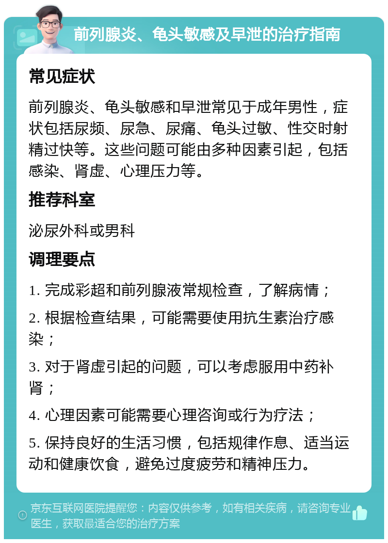 前列腺炎、龟头敏感及早泄的治疗指南 常见症状 前列腺炎、龟头敏感和早泄常见于成年男性，症状包括尿频、尿急、尿痛、龟头过敏、性交时射精过快等。这些问题可能由多种因素引起，包括感染、肾虚、心理压力等。 推荐科室 泌尿外科或男科 调理要点 1. 完成彩超和前列腺液常规检查，了解病情； 2. 根据检查结果，可能需要使用抗生素治疗感染； 3. 对于肾虚引起的问题，可以考虑服用中药补肾； 4. 心理因素可能需要心理咨询或行为疗法； 5. 保持良好的生活习惯，包括规律作息、适当运动和健康饮食，避免过度疲劳和精神压力。