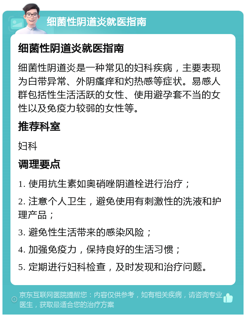 细菌性阴道炎就医指南 细菌性阴道炎就医指南 细菌性阴道炎是一种常见的妇科疾病，主要表现为白带异常、外阴瘙痒和灼热感等症状。易感人群包括性生活活跃的女性、使用避孕套不当的女性以及免疫力较弱的女性等。 推荐科室 妇科 调理要点 1. 使用抗生素如奥硝唑阴道栓进行治疗； 2. 注意个人卫生，避免使用有刺激性的洗液和护理产品； 3. 避免性生活带来的感染风险； 4. 加强免疫力，保持良好的生活习惯； 5. 定期进行妇科检查，及时发现和治疗问题。