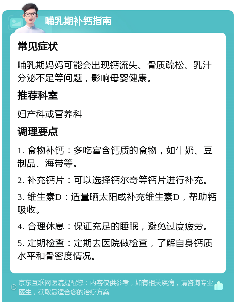 哺乳期补钙指南 常见症状 哺乳期妈妈可能会出现钙流失、骨质疏松、乳汁分泌不足等问题，影响母婴健康。 推荐科室 妇产科或营养科 调理要点 1. 食物补钙：多吃富含钙质的食物，如牛奶、豆制品、海带等。 2. 补充钙片：可以选择钙尔奇等钙片进行补充。 3. 维生素D：适量晒太阳或补充维生素D，帮助钙吸收。 4. 合理休息：保证充足的睡眠，避免过度疲劳。 5. 定期检查：定期去医院做检查，了解自身钙质水平和骨密度情况。