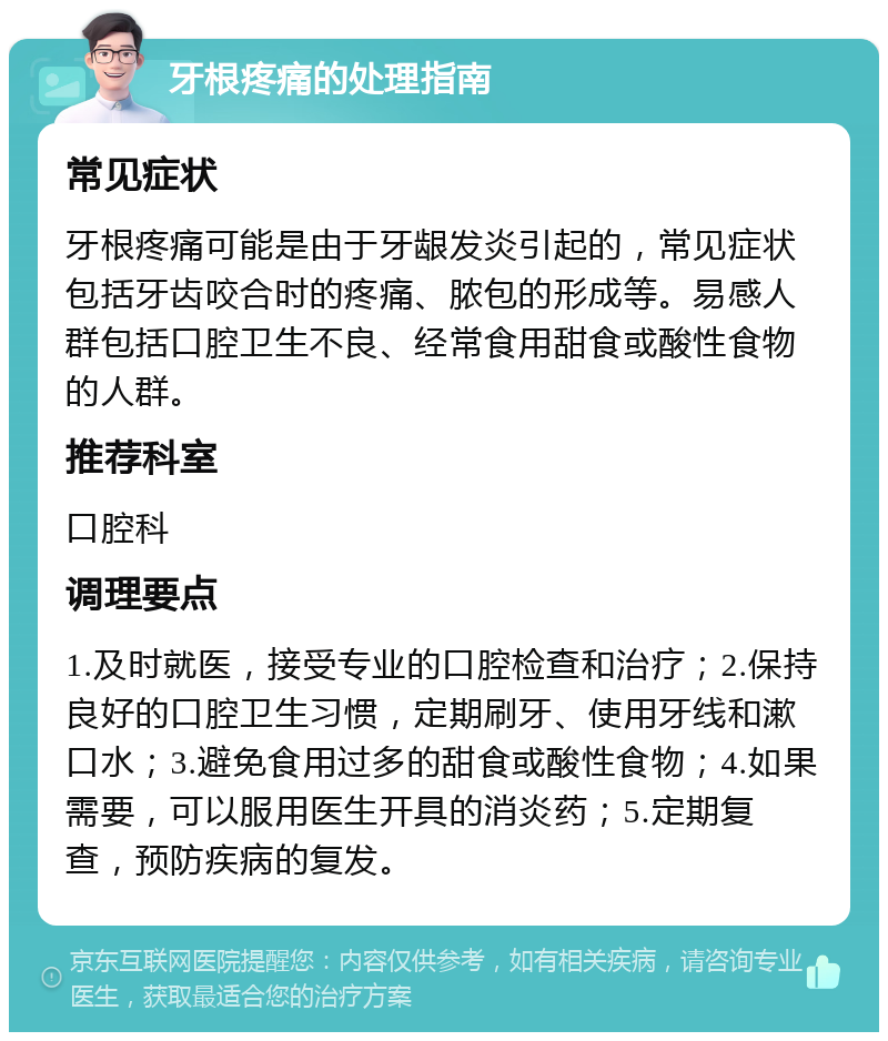 牙根疼痛的处理指南 常见症状 牙根疼痛可能是由于牙龈发炎引起的，常见症状包括牙齿咬合时的疼痛、脓包的形成等。易感人群包括口腔卫生不良、经常食用甜食或酸性食物的人群。 推荐科室 口腔科 调理要点 1.及时就医，接受专业的口腔检查和治疗；2.保持良好的口腔卫生习惯，定期刷牙、使用牙线和漱口水；3.避免食用过多的甜食或酸性食物；4.如果需要，可以服用医生开具的消炎药；5.定期复查，预防疾病的复发。