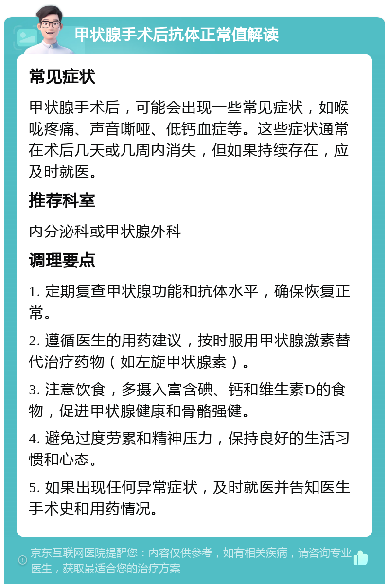 甲状腺手术后抗体正常值解读 常见症状 甲状腺手术后，可能会出现一些常见症状，如喉咙疼痛、声音嘶哑、低钙血症等。这些症状通常在术后几天或几周内消失，但如果持续存在，应及时就医。 推荐科室 内分泌科或甲状腺外科 调理要点 1. 定期复查甲状腺功能和抗体水平，确保恢复正常。 2. 遵循医生的用药建议，按时服用甲状腺激素替代治疗药物（如左旋甲状腺素）。 3. 注意饮食，多摄入富含碘、钙和维生素D的食物，促进甲状腺健康和骨骼强健。 4. 避免过度劳累和精神压力，保持良好的生活习惯和心态。 5. 如果出现任何异常症状，及时就医并告知医生手术史和用药情况。