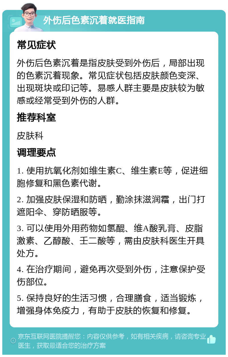 外伤后色素沉着就医指南 常见症状 外伤后色素沉着是指皮肤受到外伤后，局部出现的色素沉着现象。常见症状包括皮肤颜色变深、出现斑块或印记等。易感人群主要是皮肤较为敏感或经常受到外伤的人群。 推荐科室 皮肤科 调理要点 1. 使用抗氧化剂如维生素C、维生素E等，促进细胞修复和黑色素代谢。 2. 加强皮肤保湿和防晒，勤涂抹滋润霜，出门打遮阳伞、穿防晒服等。 3. 可以使用外用药物如氢醌、维A酸乳膏、皮脂激素、乙醇酸、壬二酸等，需由皮肤科医生开具处方。 4. 在治疗期间，避免再次受到外伤，注意保护受伤部位。 5. 保持良好的生活习惯，合理膳食，适当锻炼，增强身体免疫力，有助于皮肤的恢复和修复。