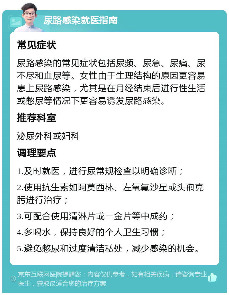 尿路感染就医指南 常见症状 尿路感染的常见症状包括尿频、尿急、尿痛、尿不尽和血尿等。女性由于生理结构的原因更容易患上尿路感染，尤其是在月经结束后进行性生活或憋尿等情况下更容易诱发尿路感染。 推荐科室 泌尿外科或妇科 调理要点 1.及时就医，进行尿常规检查以明确诊断； 2.使用抗生素如阿莫西林、左氧氟沙星或头孢克肟进行治疗； 3.可配合使用清淋片或三金片等中成药； 4.多喝水，保持良好的个人卫生习惯； 5.避免憋尿和过度清洁私处，减少感染的机会。