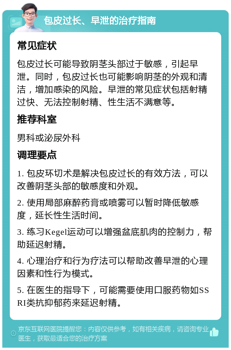 包皮过长、早泄的治疗指南 常见症状 包皮过长可能导致阴茎头部过于敏感，引起早泄。同时，包皮过长也可能影响阴茎的外观和清洁，增加感染的风险。早泄的常见症状包括射精过快、无法控制射精、性生活不满意等。 推荐科室 男科或泌尿外科 调理要点 1. 包皮环切术是解决包皮过长的有效方法，可以改善阴茎头部的敏感度和外观。 2. 使用局部麻醉药膏或喷雾可以暂时降低敏感度，延长性生活时间。 3. 练习Kegel运动可以增强盆底肌肉的控制力，帮助延迟射精。 4. 心理治疗和行为疗法可以帮助改善早泄的心理因素和性行为模式。 5. 在医生的指导下，可能需要使用口服药物如SSRI类抗抑郁药来延迟射精。