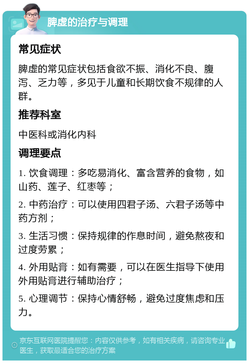 脾虚的治疗与调理 常见症状 脾虚的常见症状包括食欲不振、消化不良、腹泻、乏力等，多见于儿童和长期饮食不规律的人群。 推荐科室 中医科或消化内科 调理要点 1. 饮食调理：多吃易消化、富含营养的食物，如山药、莲子、红枣等； 2. 中药治疗：可以使用四君子汤、六君子汤等中药方剂； 3. 生活习惯：保持规律的作息时间，避免熬夜和过度劳累； 4. 外用贴膏：如有需要，可以在医生指导下使用外用贴膏进行辅助治疗； 5. 心理调节：保持心情舒畅，避免过度焦虑和压力。