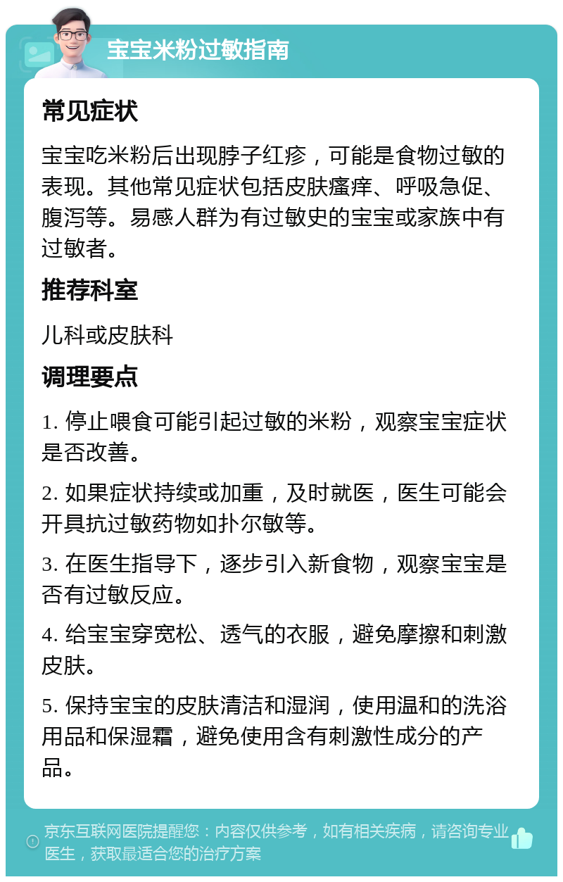 宝宝米粉过敏指南 常见症状 宝宝吃米粉后出现脖子红疹，可能是食物过敏的表现。其他常见症状包括皮肤瘙痒、呼吸急促、腹泻等。易感人群为有过敏史的宝宝或家族中有过敏者。 推荐科室 儿科或皮肤科 调理要点 1. 停止喂食可能引起过敏的米粉，观察宝宝症状是否改善。 2. 如果症状持续或加重，及时就医，医生可能会开具抗过敏药物如扑尔敏等。 3. 在医生指导下，逐步引入新食物，观察宝宝是否有过敏反应。 4. 给宝宝穿宽松、透气的衣服，避免摩擦和刺激皮肤。 5. 保持宝宝的皮肤清洁和湿润，使用温和的洗浴用品和保湿霜，避免使用含有刺激性成分的产品。