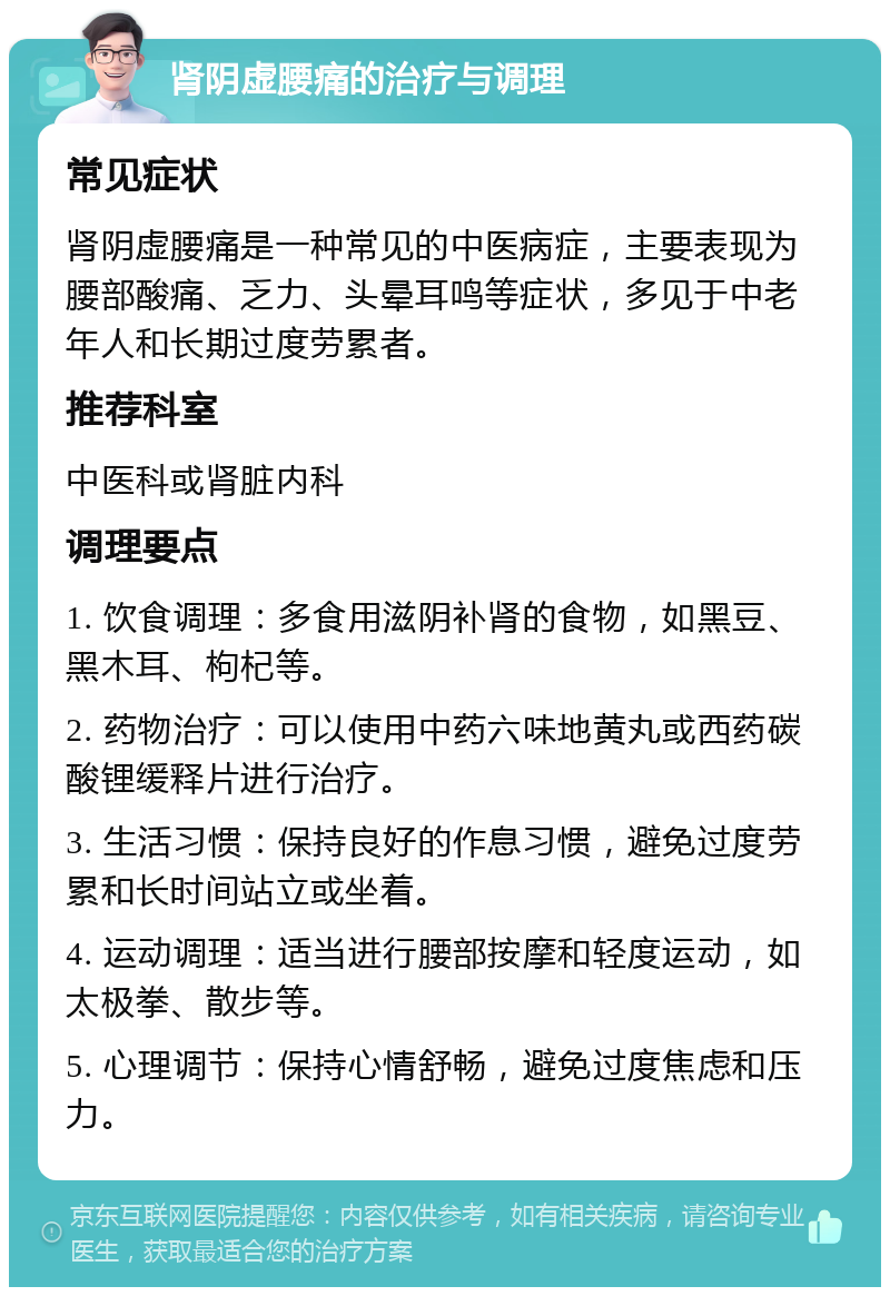 肾阴虚腰痛的治疗与调理 常见症状 肾阴虚腰痛是一种常见的中医病症，主要表现为腰部酸痛、乏力、头晕耳鸣等症状，多见于中老年人和长期过度劳累者。 推荐科室 中医科或肾脏内科 调理要点 1. 饮食调理：多食用滋阴补肾的食物，如黑豆、黑木耳、枸杞等。 2. 药物治疗：可以使用中药六味地黄丸或西药碳酸锂缓释片进行治疗。 3. 生活习惯：保持良好的作息习惯，避免过度劳累和长时间站立或坐着。 4. 运动调理：适当进行腰部按摩和轻度运动，如太极拳、散步等。 5. 心理调节：保持心情舒畅，避免过度焦虑和压力。