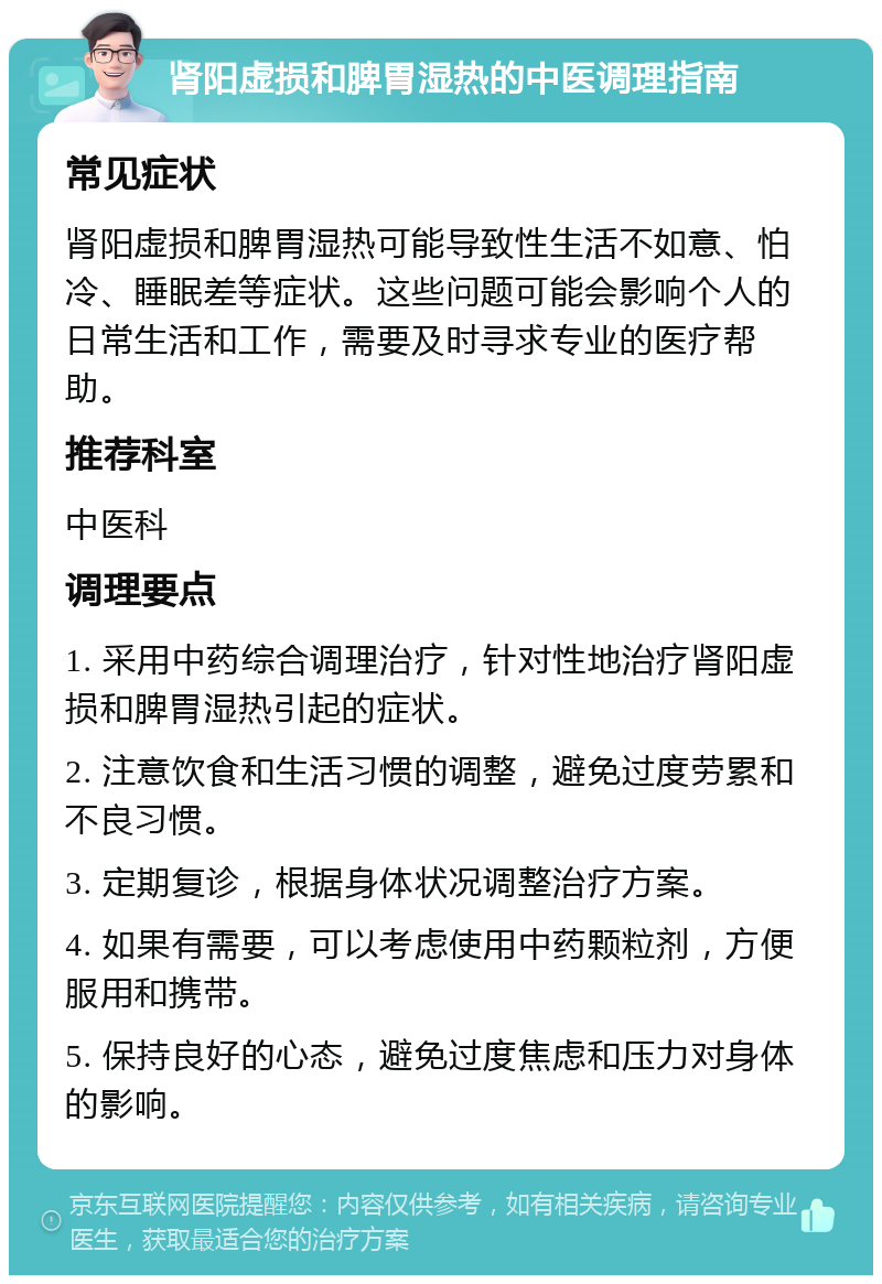 肾阳虚损和脾胃湿热的中医调理指南 常见症状 肾阳虚损和脾胃湿热可能导致性生活不如意、怕冷、睡眠差等症状。这些问题可能会影响个人的日常生活和工作，需要及时寻求专业的医疗帮助。 推荐科室 中医科 调理要点 1. 采用中药综合调理治疗，针对性地治疗肾阳虚损和脾胃湿热引起的症状。 2. 注意饮食和生活习惯的调整，避免过度劳累和不良习惯。 3. 定期复诊，根据身体状况调整治疗方案。 4. 如果有需要，可以考虑使用中药颗粒剂，方便服用和携带。 5. 保持良好的心态，避免过度焦虑和压力对身体的影响。