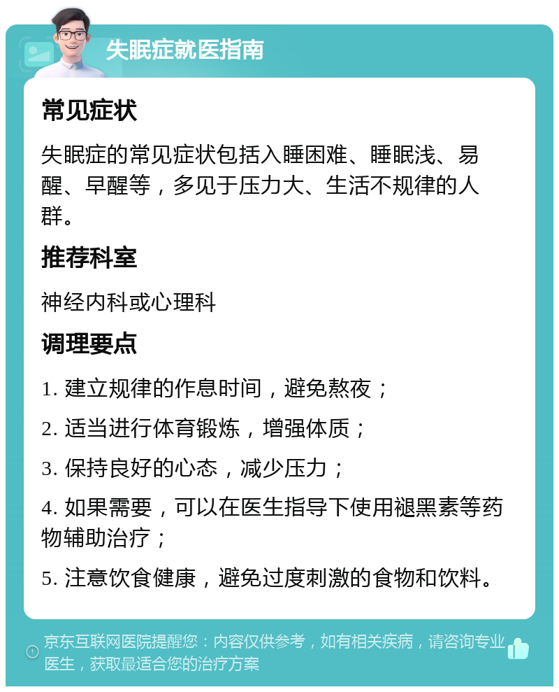 失眠症就医指南 常见症状 失眠症的常见症状包括入睡困难、睡眠浅、易醒、早醒等，多见于压力大、生活不规律的人群。 推荐科室 神经内科或心理科 调理要点 1. 建立规律的作息时间，避免熬夜； 2. 适当进行体育锻炼，增强体质； 3. 保持良好的心态，减少压力； 4. 如果需要，可以在医生指导下使用褪黑素等药物辅助治疗； 5. 注意饮食健康，避免过度刺激的食物和饮料。