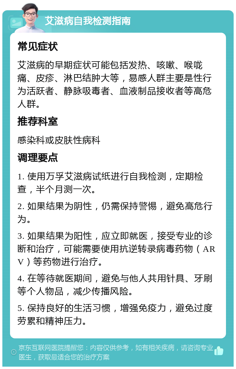 艾滋病自我检测指南 常见症状 艾滋病的早期症状可能包括发热、咳嗽、喉咙痛、皮疹、淋巴结肿大等，易感人群主要是性行为活跃者、静脉吸毒者、血液制品接收者等高危人群。 推荐科室 感染科或皮肤性病科 调理要点 1. 使用万孚艾滋病试纸进行自我检测，定期检查，半个月测一次。 2. 如果结果为阴性，仍需保持警惕，避免高危行为。 3. 如果结果为阳性，应立即就医，接受专业的诊断和治疗，可能需要使用抗逆转录病毒药物（ARV）等药物进行治疗。 4. 在等待就医期间，避免与他人共用针具、牙刷等个人物品，减少传播风险。 5. 保持良好的生活习惯，增强免疫力，避免过度劳累和精神压力。