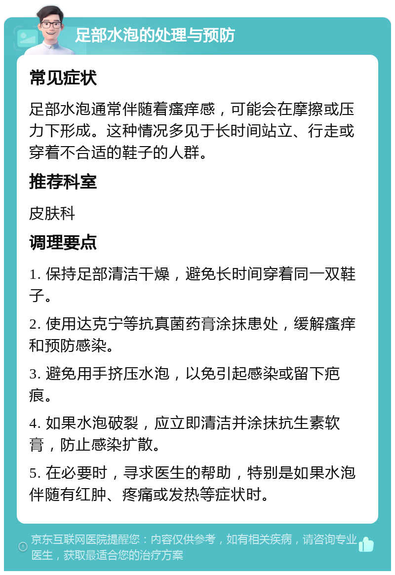 足部水泡的处理与预防 常见症状 足部水泡通常伴随着瘙痒感，可能会在摩擦或压力下形成。这种情况多见于长时间站立、行走或穿着不合适的鞋子的人群。 推荐科室 皮肤科 调理要点 1. 保持足部清洁干燥，避免长时间穿着同一双鞋子。 2. 使用达克宁等抗真菌药膏涂抹患处，缓解瘙痒和预防感染。 3. 避免用手挤压水泡，以免引起感染或留下疤痕。 4. 如果水泡破裂，应立即清洁并涂抹抗生素软膏，防止感染扩散。 5. 在必要时，寻求医生的帮助，特别是如果水泡伴随有红肿、疼痛或发热等症状时。