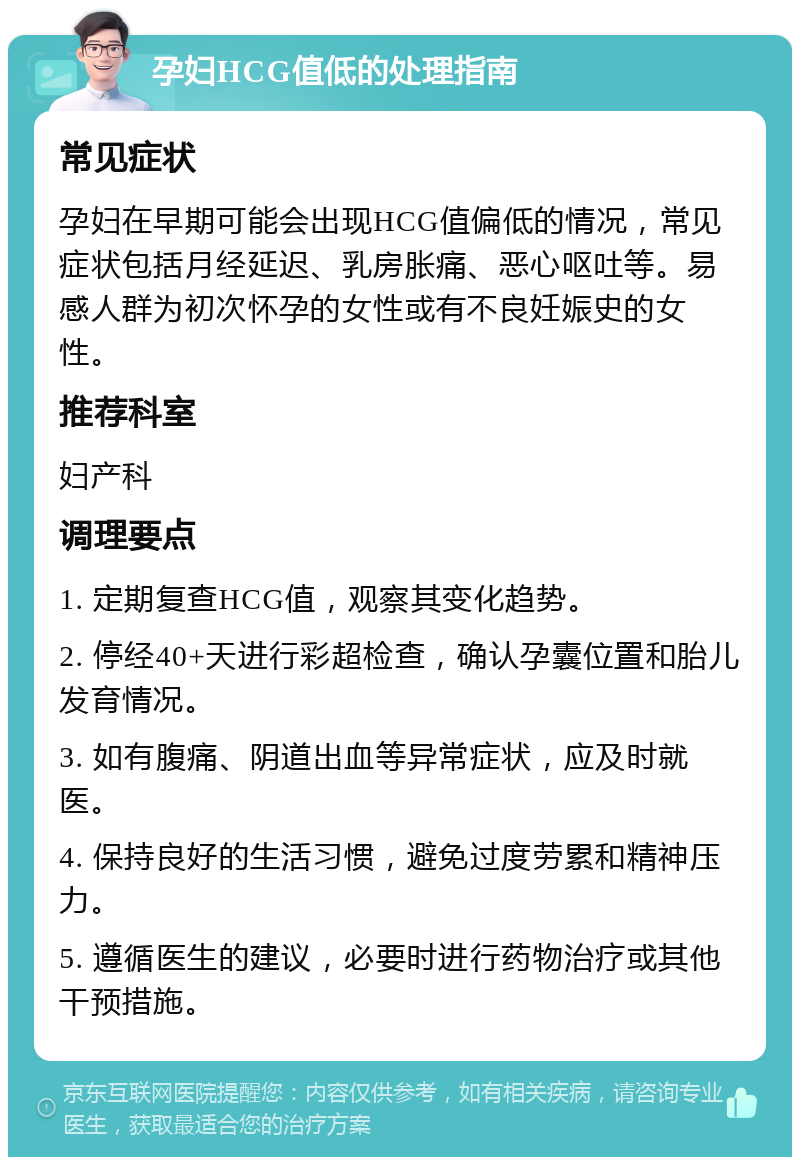 孕妇HCG值低的处理指南 常见症状 孕妇在早期可能会出现HCG值偏低的情况，常见症状包括月经延迟、乳房胀痛、恶心呕吐等。易感人群为初次怀孕的女性或有不良妊娠史的女性。 推荐科室 妇产科 调理要点 1. 定期复查HCG值，观察其变化趋势。 2. 停经40+天进行彩超检查，确认孕囊位置和胎儿发育情况。 3. 如有腹痛、阴道出血等异常症状，应及时就医。 4. 保持良好的生活习惯，避免过度劳累和精神压力。 5. 遵循医生的建议，必要时进行药物治疗或其他干预措施。