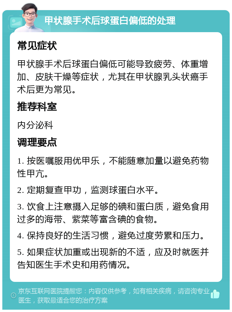 甲状腺手术后球蛋白偏低的处理 常见症状 甲状腺手术后球蛋白偏低可能导致疲劳、体重增加、皮肤干燥等症状，尤其在甲状腺乳头状癌手术后更为常见。 推荐科室 内分泌科 调理要点 1. 按医嘱服用优甲乐，不能随意加量以避免药物性甲亢。 2. 定期复查甲功，监测球蛋白水平。 3. 饮食上注意摄入足够的碘和蛋白质，避免食用过多的海带、紫菜等富含碘的食物。 4. 保持良好的生活习惯，避免过度劳累和压力。 5. 如果症状加重或出现新的不适，应及时就医并告知医生手术史和用药情况。